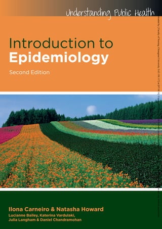 Introduction to
Epidemiology
Second Edition
Understanding Public Health
Ilona Carneiro & Natasha Howard
Lucianne Bailey, Katerina Vardulaki,
Julia Langham & Daniel Chandramohan
IntroductiontoEpidemiologyCarneiro&Howard
Second
Edition
www.openup.co.uk
Cover design Hybert Design • www.hybertdesign.com
Introduction to Epidemiology
Second Edition
“Well structured, to the point and well documented with great
exercises. This is a remarkable book on basic epidemiology,
based on many years of experience and designed primarily for
self-learning students. It will also appeal to all those wanting a
quick and well structured introduction to epidemiology, with a
wealth of classical and more recent examples.”
Professor Christian Lengeler (MSc, PhD), Head of Unit,
Swiss Tropical and Public Health Institute, Basel, Switzerland
This popular book introduces the principles, methods and application of
epidemiology for improving health and survival. The book assists readers in
applying basic epidemiological methods to measure health outcomes, identifying
risk factors for a negative outcome, and evaluating health interventions and health
services.
The book also helps to distinguish between strong and poor epidemiological
evidence; an ability that is fundamental to promoting evidence-based health care.
This new edition has been carefully developed and includes:
Ⅲ A writing style and structure that helps the flow of learning
Ⅲ A broad range of examples and activities covering a range of
contemporary health issues including obesity, mental health and
cervical cancer
Ⅲ Additional focus on developing countries
Ⅲ Updated and additional exercises for self-testing
Ⅲ A new chapter on study design
Ⅲ A new section on the application of epidemiology for monitoring
and evaluation of health programmes
Introduction to Epidemiology 2nd edition is an ideal self-directed learning
resource for students studying epidemiology and all those who work in health-
related areas, including health economists, health policy analysts, and health
services managers.
Ilona Carneiro is a lecturer in infectious disease epidemiology at the London School of Hygiene
and Tropical Medicine (LSHTM). She is a malaria researcher with substantial experience in
teaching, developing and organising epidemiology courses.
Natasha Howard is a research fellow at LSHTM. She is a researcher on health in conflict-affected
settings and an experienced distance learning course
developer, organiser and teacher.
Lucianne Bailey, Katerina Vardulaki, Julia Langham and
Daniel Chandramohan were authors of the first edition.
Downloadedby[FacultyofNursing,ChiangmaiUniversity5.62.158.117]at[07/18/16].Copyright©McGraw-HillGlobalEducationHoldings,LLC.Nottoberedistributedormodifiedinanywaywithoutpermission.
 