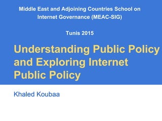Middle East and Adjoining Countries School on
Internet Governance (MEAC-SIG)
Tunis 2015
Understanding Public Policy
and Exploring Internet
Public Policy
Khaled Koubaa
 