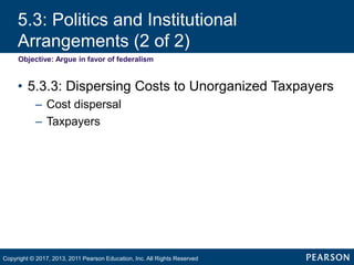 5.3: Politics and Institutional
Arrangements (2 of 2)
Objective: Argue in favor of federalism
• 5.3.3: Dispersing Costs to Unorganized Taxpayers
– Cost dispersal
– Taxpayers
Copyright © 2017, 2013, 2011 Pearson Education, Inc. All Rights Reserved
 
