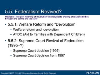5.5: Federalism Revived?
Objective: Interpret meaning of devolution with respect to sharing of responsibilities
between the centre and the state
• 5.5.1: Welfare Reform and “Devolution”
– Welfare reform and devolution
– AFDC (Aid to Families with Dependent Children)
• 5.5.2: Supreme Court Revival of Federalism
(1995–?)
– Supreme Court decision (1995)
– Supreme Court decision from 1997
Copyright © 2017, 2013, 2011 Pearson Education, Inc. All Rights Reserved
 