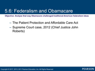 5.6: Federalism and Obamacare
Objective: Analyze that way Obamacare challenged traditional American federalism ideas
– The Patient Protection and Affordable Care Act
– Supreme Court case, 2012 (Chief Justice John
Roberts)
Copyright © 2017, 2013, 2011 Pearson Education, Inc. All Rights Reserved
 
