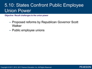 5.10: States Confront Public Employee
Union Power
Objective: Recall challenges to the union power
– Proposed reforms by Republican Governor Scott
Walker
– Public employee unions
Copyright © 2017, 2013, 2011 Pearson Education, Inc. All Rights Reserved
 