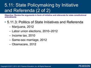 5.11: State Policymaking by Initiative
and Referenda (2 of 2)
Objective: Review the arguments in favor of initiative and referenda for state constitutional
amendments
• 5.11.3: Politics of State Initiatives and Referenda
– Marijuana, 2012
– Labor union elections, 2010–2012
– Income tax, 2010
– Same-sex marriage, 2012
– Obamacare, 2012
Copyright © 2017, 2013, 2011 Pearson Education, Inc. All Rights Reserved
 