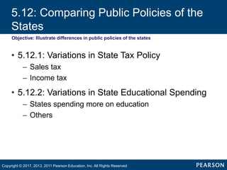 5.12: Comparing Public Policies of the
States
Objective: Illustrate differences in public policies of the states
• 5.12.1: Variations in State Tax Policy
– Sales tax
– Income tax
• 5.12.2: Variations in State Educational Spending
– States spending more on education
– Others
Copyright © 2017, 2013, 2011 Pearson Education, Inc. All Rights Reserved
 