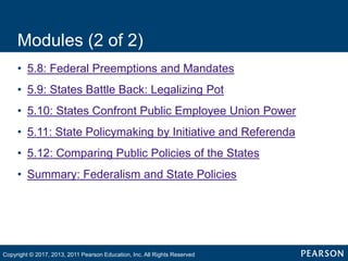 Modules (2 of 2)
• 5.8: Federal Preemptions and Mandates
• 5.9: States Battle Back: Legalizing Pot
• 5.10: States Confront Public Employee Union Power
• 5.11: State Policymaking by Initiative and Referenda
• 5.12: Comparing Public Policies of the States
• Summary: Federalism and State Policies
Copyright © 2017, 2013, 2011 Pearson Education, Inc. All Rights Reserved
 