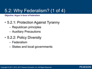 5.2: Why Federalism? (1 of 4)
Objective: Argue in favor of federalism
• 5.2.1: Protection Against Tyranny
– Republican principles
– Auxiliary Precautions
• 5.2.2: Policy Diversity
– Federalism
– States and local governments
Copyright © 2017, 2013, 2011 Pearson Education, Inc. All Rights Reserved
 