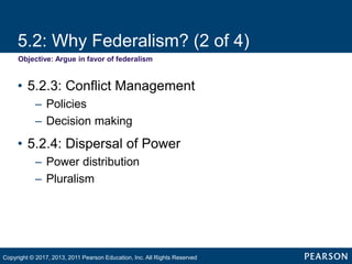 5.2: Why Federalism? (2 of 4)
Objective: Argue in favor of federalism
• 5.2.3: Conflict Management
– Policies
– Decision making
• 5.2.4: Dispersal of Power
– Power distribution
– Pluralism
Copyright © 2017, 2013, 2011 Pearson Education, Inc. All Rights Reserved
 