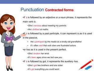 Punctuation Contracted forms
•If ’s is followed by an adjective or a noun phrase, it represents the
main verb is.
•She’s nervous about meeting my parents.
•He’s brilliant at maths.
•If ’s is followed by a past participle, it can represent is as it is used
in the passive,
• He’s portrayed by the media as a kindly old grandfather.
• It’s often said that rock stars are frustrated actors.
•or has as it is used in the present perfect.
•She’s broken her wrist.
•It’s been ages since we last saw you.
•If ’s is followed by got, it represents the auxiliary has.
•She’s got two brothers and one sister.
•It’s got everything you could want.
 