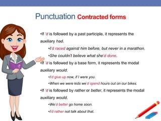 Punctuation Contracted forms
•If ’d is followed by a past participle, it represents the
auxiliary had.
•I’d raced against him before, but never in a marathon.
•She couldn’t believe what she’d done.
•If ’d is followed by a base form, it represents the modal
auxiliary would.
•I’d give up now, if I were you.
•When we were kids we’d spend hours out on our bikes.
•If ’d is followed by rather or better, it represents the modal
auxiliary would.
•We’d better go home soon.
•I’d rather not talk about that.
 
