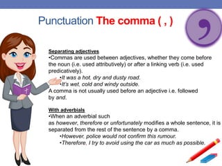Punctuation The comma ( , )
Separating adjectives
•Commas are used between adjectives, whether they come before
the noun (i.e. used attributively) or after a linking verb (i.e. used
predicatively).
•It was a hot, dry and dusty road.
•It’s wet, cold and windy outside.
A comma is not usually used before an adjective i.e. followed
by and.
With adverbials
•When an adverbial such
as however, therefore or unfortunately modifies a whole sentence, it is
separated from the rest of the sentence by a comma.
•However, police would not confirm this rumour.
•Therefore, I try to avoid using the car as much as possible.
 