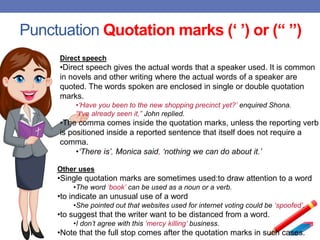 Punctuation Quotation marks (‘ ’) or (“ ”)
Direct speech
•Direct speech gives the actual words that a speaker used. It is common
in novels and other writing where the actual words of a speaker are
quoted. The words spoken are enclosed in single or double quotation
marks.
•‘Have you been to the new shopping precinct yet?’ enquired Shona.
“I’ve already seen it,” John replied.
•The comma comes inside the quotation marks, unless the reporting verb
is positioned inside a reported sentence that itself does not require a
comma.
•‘There is’, Monica said, ‘nothing we can do about it.’
Other uses
•Single quotation marks are sometimes used:to draw attention to a word
•The word ‘book’ can be used as a noun or a verb.
•to indicate an unusual use of a word
•She pointed out that websites used for internet voting could be ‘spoofed’.
•to suggest that the writer want to be distanced from a word.
•I don’t agree with this ‘mercy killing’ business.
•Note that the full stop comes after the quotation marks in such cases.
 