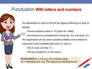 Punctuation With letters and numbers
•An apostrophe is used in front of two figures referring to a year or
decade.
•French students rioted in ’68 [short for ‘1968’].
•He worked as a schoolteacher during the ’60s and early ’90s.
•An apostrophe can be used in plurals of letters and numbers to
make them more readable.Mind your p’s and q’s.
•His 2’s look a bit like 7’s.
•She got straight A’s in her exams.
REMEMBERit’s = it is, e.g. It’s a holiday today.
its = belonging to it, e.g. The dog was scratching its ear.
 