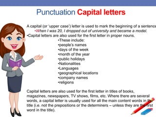 Punctuation Capital letters
A capital (or ‘upper case’) letter is used to mark the beginning of a sentence
•When I was 20, I dropped out of university and became a model.
•Capital letters are also used for the first letter in proper nouns.
•These include:
•people’s names
•days of the week
•month of the year
•public holidays
•Nationalities
•Languages
•geographical locations
•company names
•religions
Capital letters are also used for the first letter in titles of books,
magazines, newspapers, TV shows, films, etc. Where there are several
words, a capital letter is usually used for all the main content words in the
title (i.e. not the prepositions or the determiners – unless they are the first
word in the title).
 