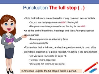 Punctuation The full stop ( . )
•Note that full stops are not used in many common sets of initials,
•Did you see that programme on BBC 2 last night?
•The government has promised more funding for the NHS.
•or at the end of headlines, headings and titles.Fear grips global
stock markets
•Teaching grammar as a liberating force
•Wuthering Heights
•Remember that a full stop, and not a question mark, is used after
an indirect question or a polite request.He asked if the bus had left.
•Will you open your books on page 14.
•I wonder what’s happened.
•She asked him where he was going.
In American English, the full stop is called a period.
 