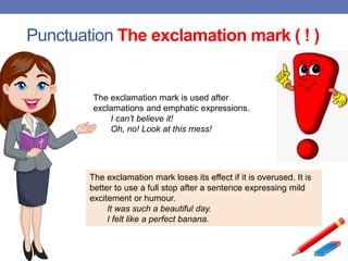 Punctuation The exclamation mark ( ! )
The exclamation mark is used after
exclamations and emphatic expressions.
I can’t believe it!
Oh, no! Look at this mess!
The exclamation mark loses its effect if it is overused. It is
better to use a full stop after a sentence expressing mild
excitement or humour.
It was such a beautiful day.
I felt like a perfect banana.
 