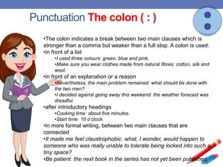 Punctuation The colon ( : )
•The colon indicates a break between two main clauses which is
stronger than a comma but weaker than a full stop. A colon is used:
•in front of a list
•I used three colours: green, blue and pink.
•Make sure you wear clothes made from natural fibres: cotton, silk and
wool.
•in front of an explanation or a reason
•Nevertheless, the main problem remained: what should be done with
the two men?
•I decided against going away this weekend: the weather forecast was
dreadful.
•after introductory headings
•Cooking time: about five minutes.
•Start time: 10 o’clock.
•in more formal writing, between two main clauses that are
connected
•It made me feel claustrophobic: what, I wonder, would happen to
someone who was really unable to tolerate being locked into such a
tiny space?
•Be patient: the next book in the series has not yet been published.
 