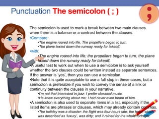 Punctuation The semicolon ( ; )
•Compare:
•The engine roared into life. The propellers began to turn.
•The plane taxied down the runway ready for takeoff.
•with:
•The engine roared into life; the propellers began to turn; the plane
taxied down the runway ready for takeoff.
•A useful test to work out when to use a semicolon is to ask yourself
whether the two clauses could be written instead as separate sentences.
If the answer is ‘yes’, then you can use a semicolon.
•Note that it is quite acceptable to use a full stop in these cases, but a
semicolon is preferable if you wish to convey the sense of a link or
continuity between the clauses in your narrative.
•I’m not that interested in jazz; I prefer classical music.
•He knew everything about me; I had never even heard of him.
•A semicolon is also used to separate items in a list, especially if the
listed items are phrases or clauses, which may already contain commas.
•The holiday was a disaster: the flight was four hours late; the hotel, which
was described as ‘luxury’, was dirty; and it rained for the whole fortnight.
The semicolon is used to mark a break between two main clauses
when there is a balance or a contrast between the clauses.
 