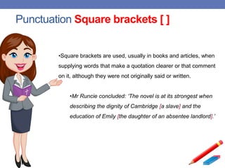 Punctuation Square brackets [ ]
•Square brackets are used, usually in books and articles, when
supplying words that make a quotation clearer or that comment
on it, although they were not originally said or written.
•Mr Runcie concluded: ‘The novel is at its strongest when
describing the dignity of Cambridge [a slave] and the
education of Emily [the daughter of an absentee landlord].’
 