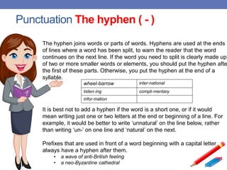 Punctuation The hyphen ( - )
The hyphen joins words or parts of words. Hyphens are used at the ends
of lines where a word has been split, to warn the reader that the word
continues on the next line. If the word you need to split is clearly made up
of two or more smaller words or elements, you should put the hyphen afte
the first of these parts. Otherwise, you put the hyphen at the end of a
syllable.
wheel-barrow inter-national
listen-ing compli-mentary
infor-mation
It is best not to add a hyphen if the word is a short one, or if it would
mean writing just one or two letters at the end or beginning of a line. For
example, it would be better to write ‘unnatural’ on the line below, rather
than writing ‘un-’ on one line and ‘natural’ on the next.
Prefixes that are used in front of a word beginning with a capital letter
always have a hyphen after them.
• a wave of anti-British feeling
• a neo-Byzantine cathedral
 