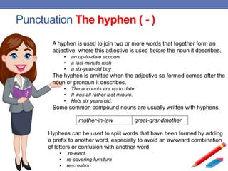 Punctuation The hyphen ( - )
A hyphen is used to join two or more words that together form an
adjective, where this adjective is used before the noun it describes.
• an up-to-date account
• a last-minute rush
• a six-year-old boy
The hyphen is omitted when the adjective so formed comes after the
noun or pronoun it describes.
• The accounts are up to date.
• It was all rather last minute.
• He’s six years old.
Some common compound nouns are usually written with hyphens.
mother-in-law great-grandmother
Hyphens can be used to split words that have been formed by adding
a prefix to another word, especially to avoid an awkward combination
of letters or confusion with another word
• .re-elect
• re-covering furniture
• re-creation
 