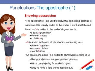 Punctuations The apostrophe ( ’ )
•The apostrophe ( ’ ) is used to show that something belongs to
someone. It is usually added to the end of a word and followed
by an -s.-’s is added to the end of singular words.
•a baby’s pushchair
•Hannah’s book
•a child’s cry
•-’s is added to the end of plural words not ending in -s.
•children’s games
•women’s clothes
•people’s lives
•An apostrophe alone (’) is added to plural words ending in -s.
•Your grandparents are your parents’ parents.
•We’re campaigning for workers’ rights.
•They’ve hired a new ladies’ fashion guru
Showing possession
 