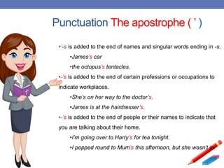 Punctuation The apostrophe ( ’ )
•’-s is added to the end of names and singular words ending in -s.
•James’s car
•the octopus’s tentacles.
•-’s is added to the end of certain professions or occupations to
indicate workplaces.
•She’s on her way to the doctor’s.
•James is at the hairdresser’s.
•-’s is added to the end of people or their names to indicate that
you are talking about their home.
•I’m going over to Harry’s for tea tonight.
•I popped round to Mum’s this afternoon, but she wasn’t in.
 