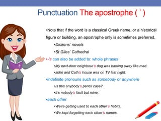 Punctuation The apostrophe ( ’ )
•Note that if the word is a classical Greek name, or a historical
figure or building, an apostrophe only is sometimes preferred.
•Dickens’ novels
•St Giles’ Cathedral
•-’s can also be added to: whole phrases
•My next-door neighbour’s dog was barking away like mad.
•John and Cath’s house was on TV last night.
•indefinite pronouns such as somebody or anywhere
•Is this anybody’s pencil case?
•It’s nobody’s fault but mine.
•each other
•We’re getting used to each other’s habits.
•We kept forgetting each other’s names.
 