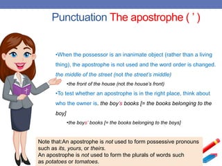 Punctuation The apostrophe ( ’ )
Note that:An apostrophe is not used to form possessive pronouns
such as its, yours, or theirs.
An apostrophe is not used to form the plurals of words such
as potatoes or tomatoes.
•When the possessor is an inanimate object (rather than a living
thing), the apostrophe is not used and the word order is changed.
the middle of the street (not the street’s middle)
•the front of the house (not the house’s front)
•To test whether an apostrophe is in the right place, think about
who the owner is. the boy’s books [= the books belonging to the
boy]
•the boys’ books [= the books belonging to the boys]
 