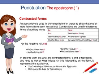 Punctuation The apostrophe ( ’ )
An apostrophe is used in shortened forms of words to show that one or
more letters have been missed out. Contractions are usually shortened
forms of auxiliary verbs be have
I’m I/we/they’ve (have)
We/you/they’re (are) He/she/it/one’s (has)
He/she/it/one’s (is) I/we/you/he/she/it/one/they’d (had)
•I/we/they haven’t
•He/she/it/one hasn’t
In order to work out what the contracted forms ’s and ’d represent,
you need to look at what follows it:If ’s is followed by an -ing form, it
represents the auxiliary is.
• She’s reading a book about the ancient Egyptians.
• He’s going to Ibiza for his holidays.
Contracted forms
•or the negative not.not
•We/you/they aren’t
•He/she/it/one isn’t
 