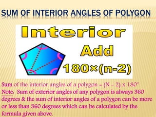 SUM OF INTERIOR ANGLES OF POLYGON
Sum of the interior angles of a polygon = (N - 2) x 180°
Note: Sum of exterior angles of any polygon is always 360
degrees & the sum of interior angles of a polygon can be more
or less than 360 degrees which can be calculated by the
formula given above.
 