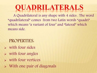 A Quadrilateral is any shape with 4 sides . The word
“quadrilateral” comes from two Latin words “quadri”
which means ‘a variant of four’ and “lateral” which
means side.
PROPERTIES:
 with four sides
 with four angles
 with four vertices
 With one pair of diagonals
QUADRILATERALS
 