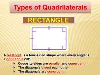 Types of Quadrilaterals
RECTANGLE
 Opposite sides are parallel and congruent .
 The diagonals bisect each other.
 The diagonals are congruent.
A rectangle is a four-sided shape where every angle is
a right angle (90°).
 