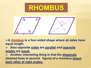 RHOMBUS
A rhombus is a four-sided shape where all sides have
equal length.
 Also opposite sides are parallel and opposite
angles are equal.
 Another interesting thing is that the diagonals
(dashed lines in second figure) of a rhombus bisect
each other at right angles.
 