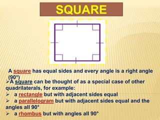 SQUARE
A square has equal sides and every angle is a right angle
(90°)
A square can be thought of as a special case of other
quadrilaterals, for example:
 a rectangle but with adjacent sides equal
 a parallelogram but with adjacent sides equal and the
angles all 90°
 a rhombus but with angles all 90°
 