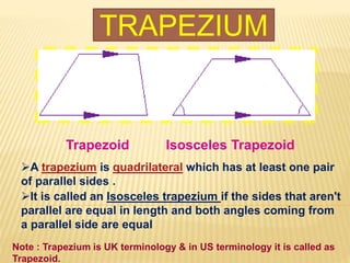 TRAPEZIUM
Trapezoid Isosceles Trapezoid
A trapezium is quadrilateral which has at least one pair
of parallel sides .
It is called an Isosceles trapezium if the sides that aren't
parallel are equal in length and both angles coming from
a parallel side are equal
Note : Trapezium is UK terminology & in US terminology it is called as
Trapezoid.
 