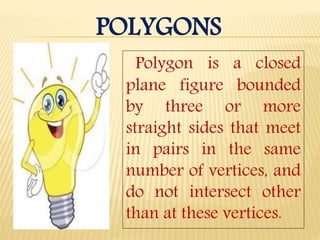 POLYGONS
Polygon is a closed
plane figure bounded
by three or more
straight sides that meet
in pairs in the same
number of vertices, and
do not intersect other
than at these vertices.
 