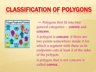 CLASSIFICATION OF POLYGONS
Polygons first fit into two
general categories— convex and
concave.
A polygon is concave if there are
two points somewhere inside it for
which a segment with these as its
endpoints cuts at least 2 of the sides
of the polygon.
A polygon that is not concave is
called convex.
 
