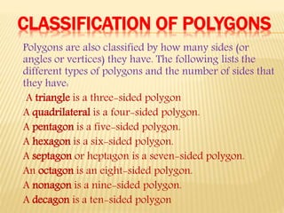 CLASSIFICATION OF POLYGONS
Polygons are also classified by how many sides (or
angles or vertices) they have. The following lists the
different types of polygons and the number of sides that
they have:
A triangle is a three-sided polygon
A quadrilateral is a four-sided polygon.
A pentagon is a five-sided polygon.
A hexagon is a six-sided polygon.
A septagon or heptagon is a seven-sided polygon.
An octagon is an eight-sided polygon.
A nonagon is a nine-sided polygon.
A decagon is a ten-sided polygon
 