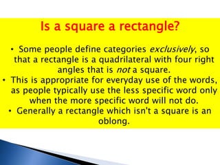 Is a square a rectangle?
• Some people define categories exclusively, so
that a rectangle is a quadrilateral with four right
angles that is not a square.
• This is appropriate for everyday use of the words,
as people typically use the less specific word only
when the more specific word will not do.
• Generally a rectangle which isn't a square is an
oblong.
 