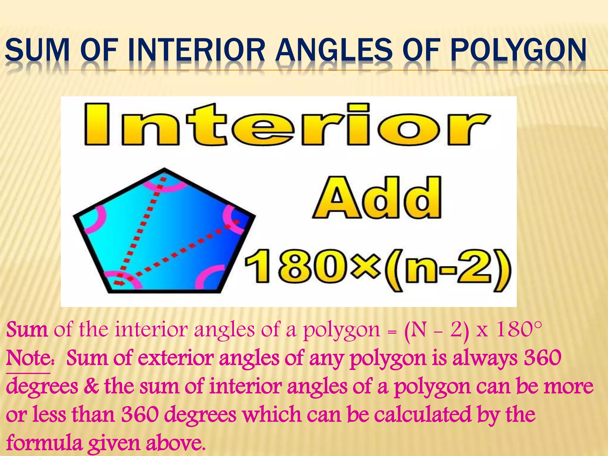 SUM OF INTERIOR ANGLES OF POLYGON
Sum of the interior angles of a polygon = (N - 2) x 180°
Note: Sum of exterior angles of any polygon is always 360
degrees & the sum of interior angles of a polygon can be more
or less than 360 degrees which can be calculated by the
formula given above.
 