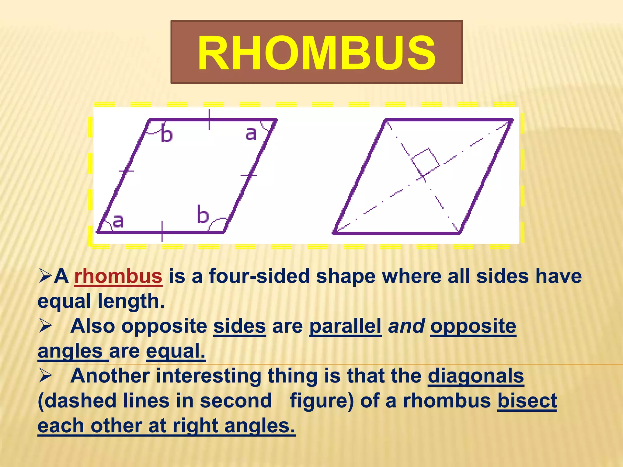 RHOMBUS
A rhombus is a four-sided shape where all sides have
equal length.
 Also opposite sides are parallel and opposite
angles are equal.
 Another interesting thing is that the diagonals
(dashed lines in second figure) of a rhombus bisect
each other at right angles.
 