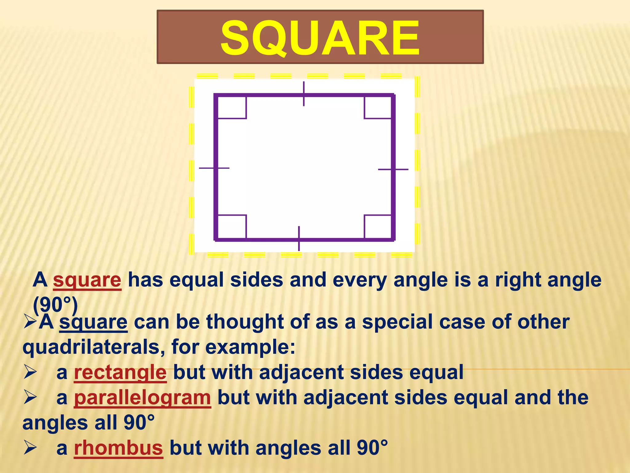 SQUARE
A square has equal sides and every angle is a right angle
(90°)
A square can be thought of as a special case of other
quadrilaterals, for example:
 a rectangle but with adjacent sides equal
 a parallelogram but with adjacent sides equal and the
angles all 90°
 a rhombus but with angles all 90°
 