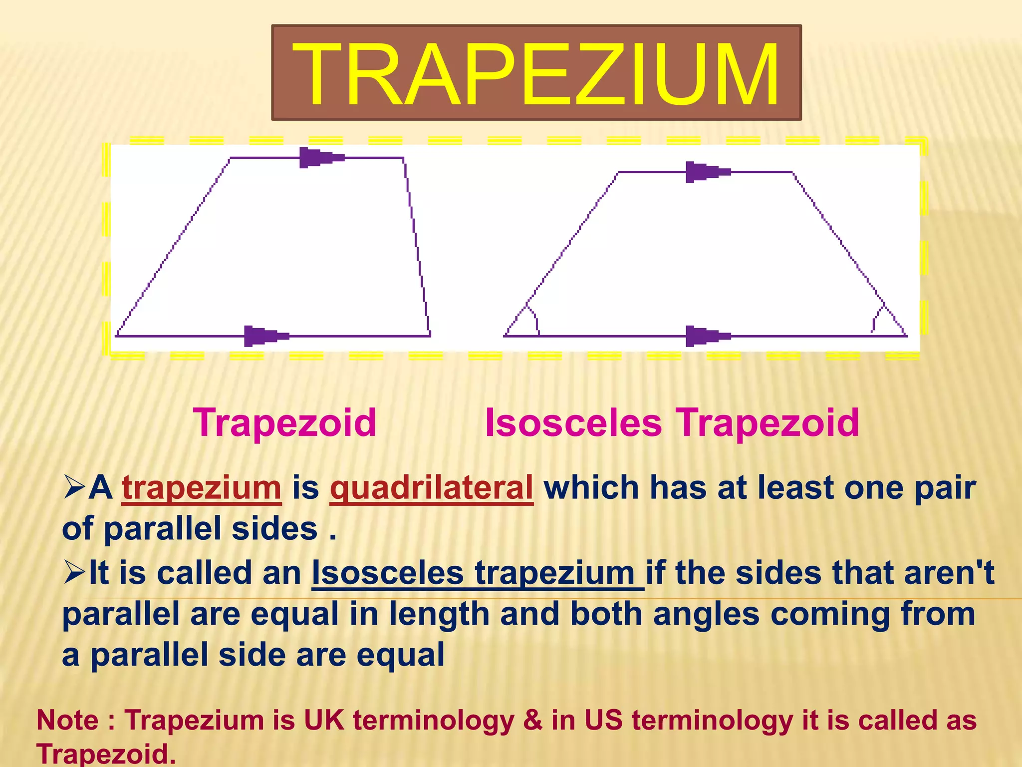 TRAPEZIUM
Trapezoid Isosceles Trapezoid
A trapezium is quadrilateral which has at least one pair
of parallel sides .
It is called an Isosceles trapezium if the sides that aren't
parallel are equal in length and both angles coming from
a parallel side are equal
Note : Trapezium is UK terminology & in US terminology it is called as
Trapezoid.
 