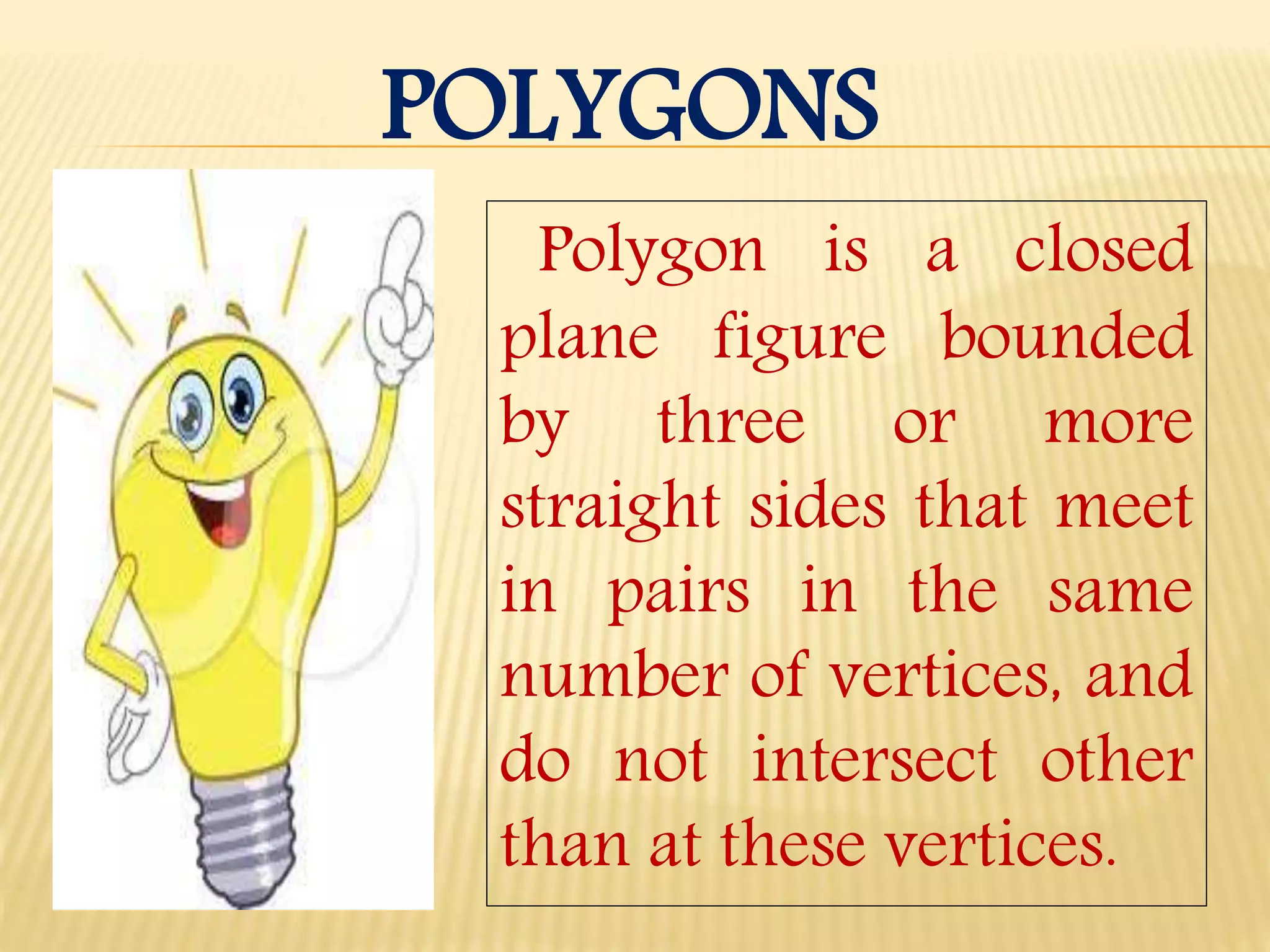 POLYGONS
Polygon is a closed
plane figure bounded
by three or more
straight sides that meet
in pairs in the same
number of vertices, and
do not intersect other
than at these vertices.
 