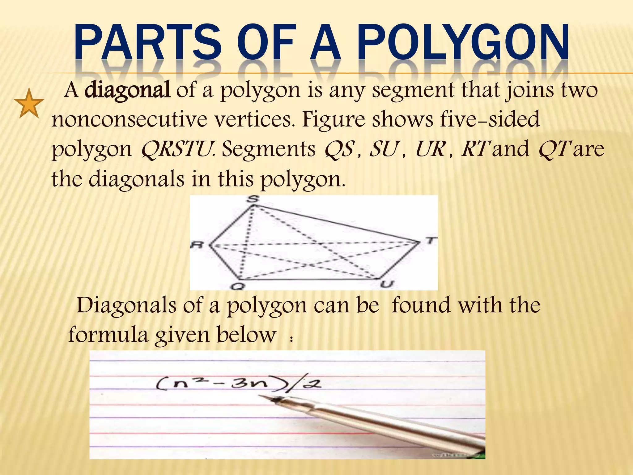PARTS OF A POLYGON
A diagonal of a polygon is any segment that joins two
nonconsecutive vertices. Figure shows five-sided
polygon QRSTU. Segments QS , SU , UR , RT and QT are
the diagonals in this polygon.
Diagonals of a polygon can be found with the
formula given below :
 