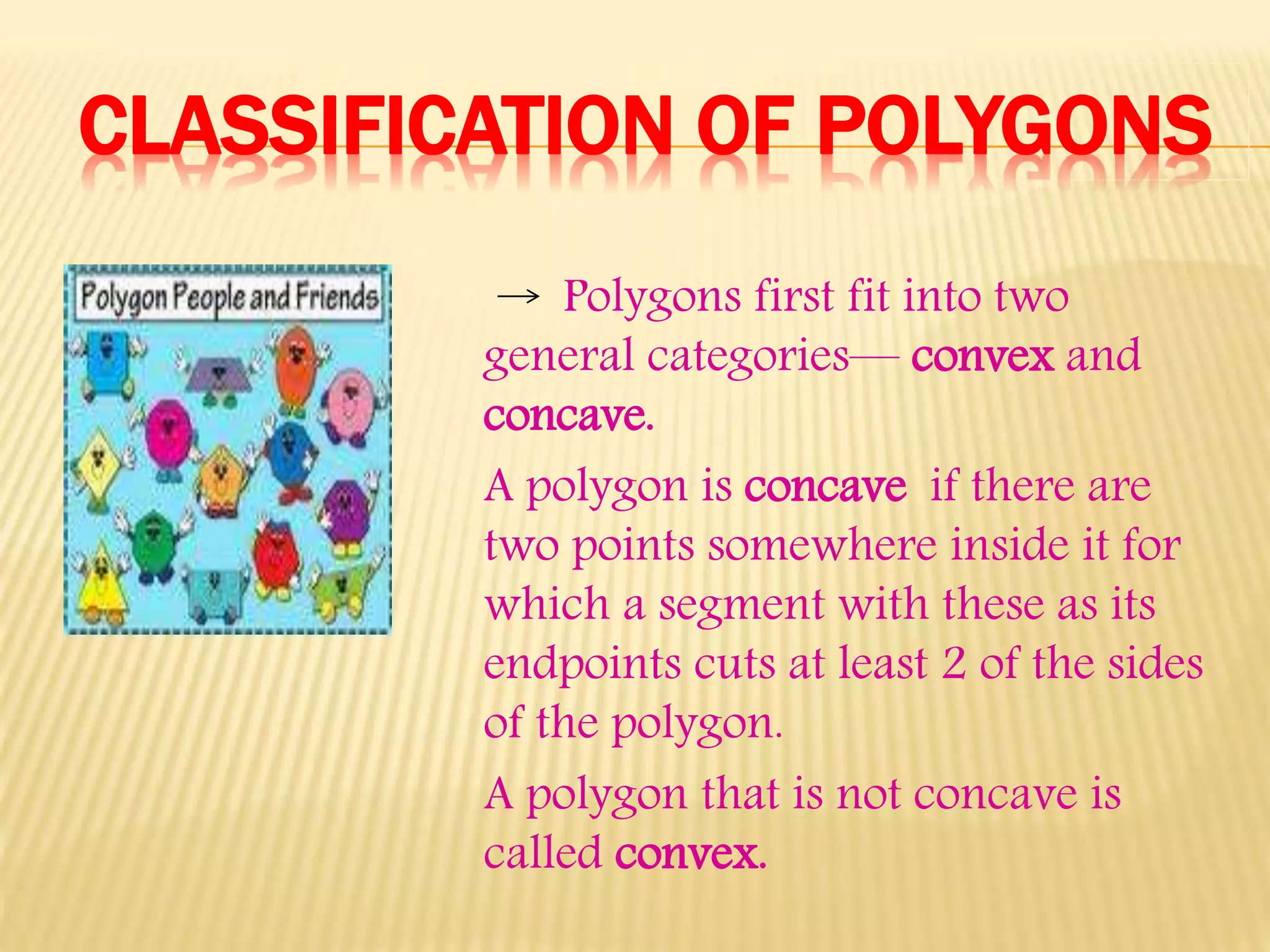 CLASSIFICATION OF POLYGONS
Polygons first fit into two
general categories— convex and
concave.
A polygon is concave if there are
two points somewhere inside it for
which a segment with these as its
endpoints cuts at least 2 of the sides
of the polygon.
A polygon that is not concave is
called convex.
 