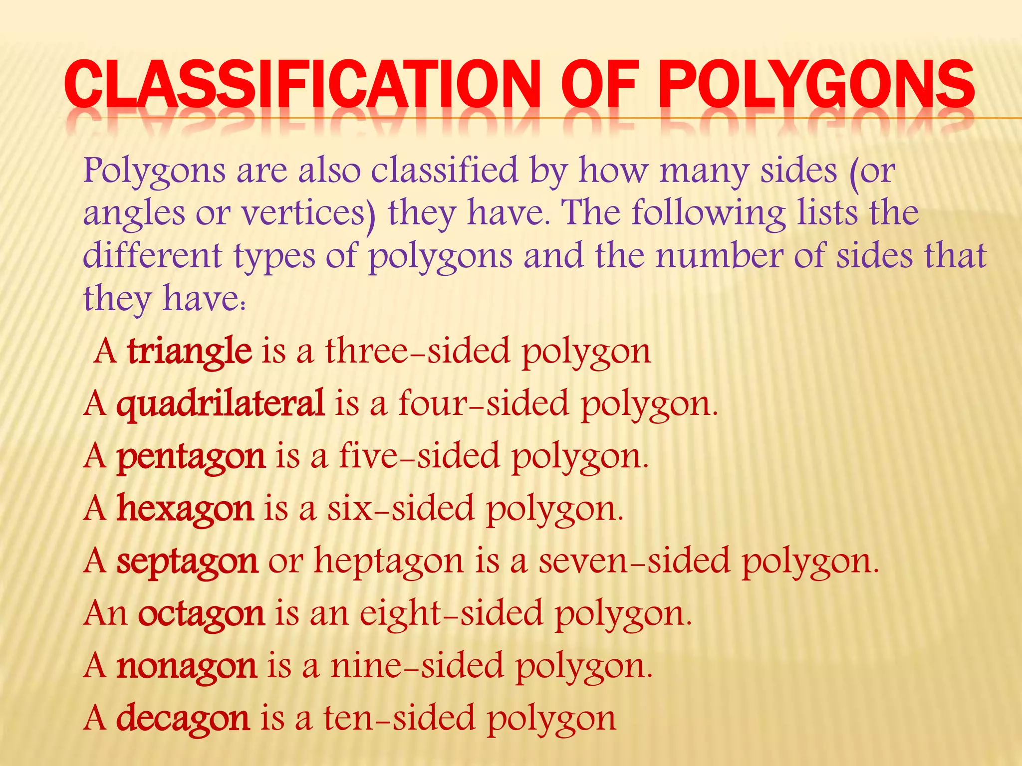 CLASSIFICATION OF POLYGONS
Polygons are also classified by how many sides (or
angles or vertices) they have. The following lists the
different types of polygons and the number of sides that
they have:
A triangle is a three-sided polygon
A quadrilateral is a four-sided polygon.
A pentagon is a five-sided polygon.
A hexagon is a six-sided polygon.
A septagon or heptagon is a seven-sided polygon.
An octagon is an eight-sided polygon.
A nonagon is a nine-sided polygon.
A decagon is a ten-sided polygon
 
