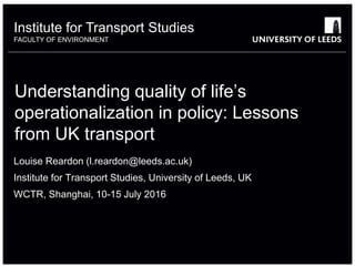 Institute for Transport Studies
FACULTY OF ENVIRONMENT
Understanding quality of life’s
operationalization in policy: Lessons
from UK transport
Louise Reardon (l.reardon@leeds.ac.uk)
Institute for Transport Studies, University of Leeds, UK
WCTR, Shanghai, 10-15 July 2016
 