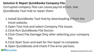 Solution 5: Repair QuickBooks Company File
Corrupted company files can cause payroll errors. Use
QuickBooks Tool Hub to repair them:
Install QuickBooks Tool Hub by downloading it from the
Intuit website.
1.
Open Tool Hub and select Company File Issues.
2.
Click Run QuickBooks File Doctor.
3.
Click Check File Damage Only after selecting your company
file.
4.
Click Start Scan and wait for the repair to complete.
5.
Open QuickBooks and check if the error persists.
6.
dataservicesolutions.com
 