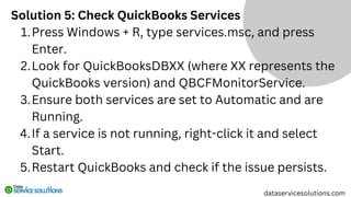Solution 5: Check QuickBooks Services
Press Windows + R, type services.msc, and press
Enter.
1.
Look for QuickBooksDBXX (where XX represents the
QuickBooks version) and QBCFMonitorService.
2.
Ensure both services are set to Automatic and are
Running.
3.
If a service is not running, right-click it and select
Start.
4.
Restart QuickBooks and check if the issue persists.
5.
dataservicesolutions.com
 